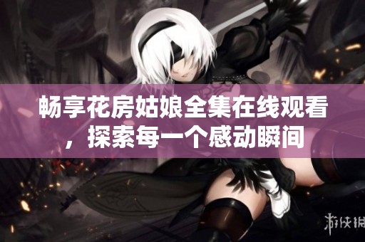 畅享花房姑娘全集在线观看，探索每一个感动瞬间