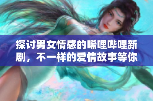 探讨男女情感的唏哩哔哩新剧，不一样的爱情故事等你观看