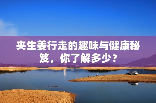 夹生姜行走的趣味与健康秘笈，你了解多少？
