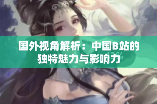 国外视角解析：中国B站的独特魅力与影响力
