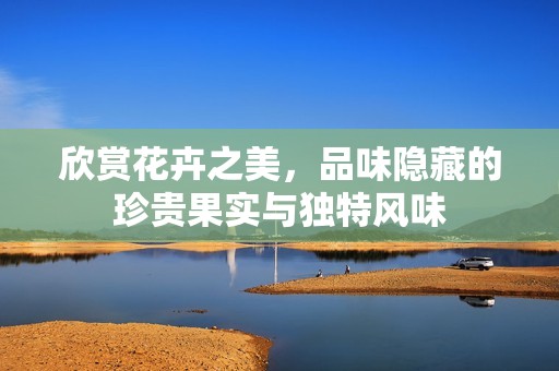 欣赏花卉之美，品味隐藏的珍贵果实与独特风味