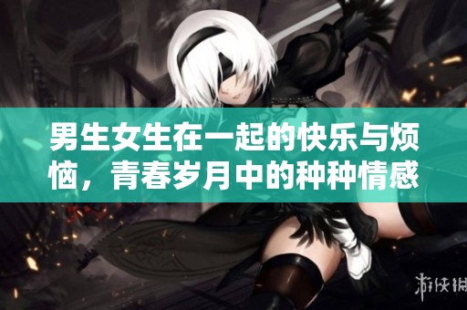 男生女生在一起的快乐与烦恼，青春岁月中的种种情感交织