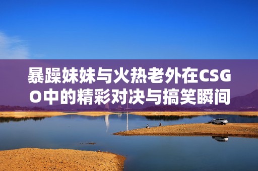 暴躁妹妹与火热老外在CSGO中的精彩对决与搞笑瞬间
