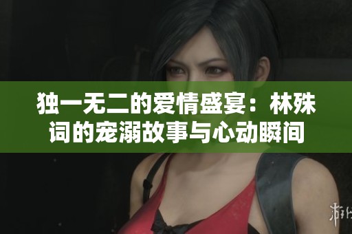 独一无二的爱情盛宴：林殊词的宠溺故事与心动瞬间