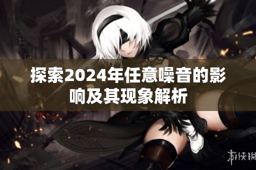 探索2024年任意噪音的影响及其现象解析