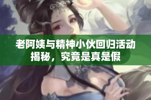 老阿姨与精神小伙回归活动揭秘，究竟是真是假