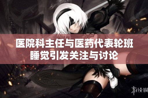 医院科主任与医药代表轮班睡觉引发关注与讨论