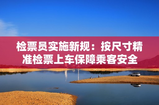 检票员实施新规：按尺寸精准检票上车保障乘客安全