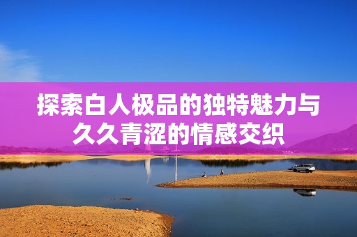 探索白人极品的独特魅力与久久青涩的情感交织
