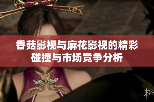 香菇影视与麻花影视的精彩碰撞与市场竞争分析