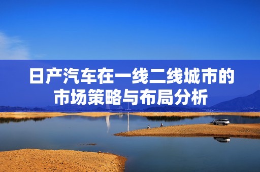 日产汽车在一线二线城市的市场策略与布局分析