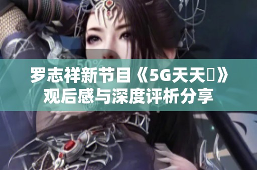 罗志祥新节目《5G天天奭》观后感与深度评析分享