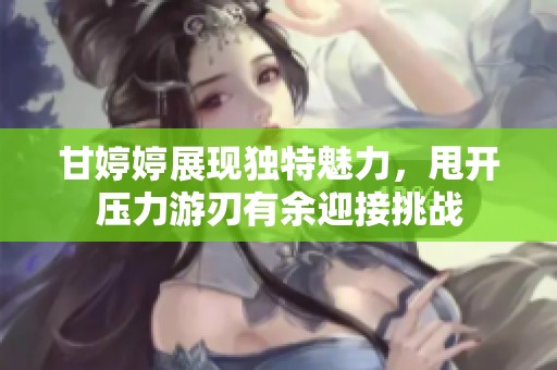 甘婷婷展现独特魅力，甩开压力游刃有余迎接挑战