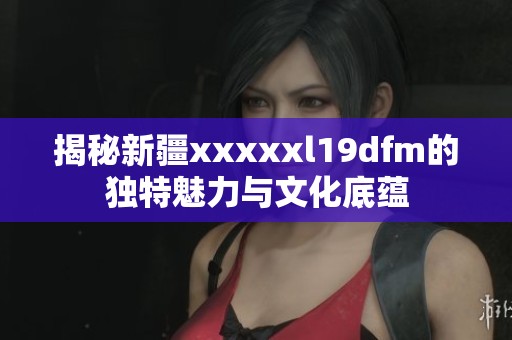 揭秘新疆xxxxxl19dfm的独特魅力与文化底蕴
