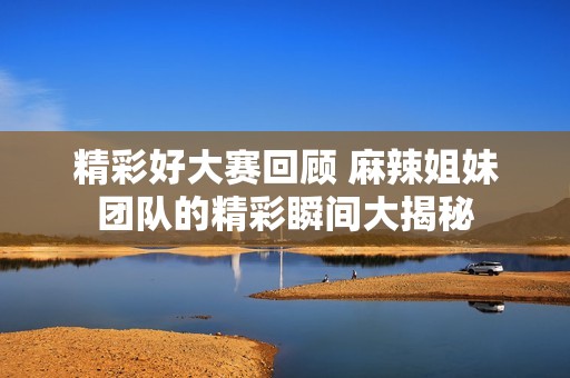 精彩好大赛回顾 麻辣姐妹团队的精彩瞬间大揭秘