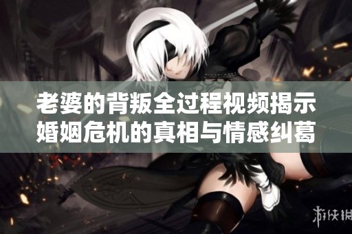 老婆的背叛全过程视频揭示婚姻危机的真相与情感纠葛