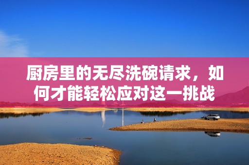 厨房里的无尽洗碗请求，如何才能轻松应对这一挑战