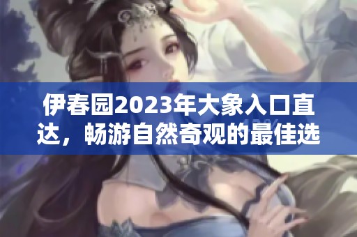 伊春园2023年大象入口直达，畅游自然奇观的最佳选择