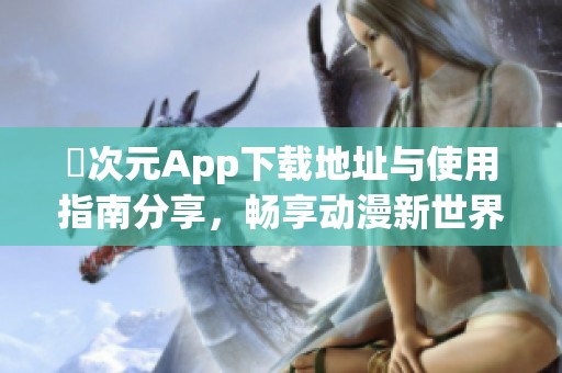 囧次元App下载地址与使用指南分享，畅享动漫新世界