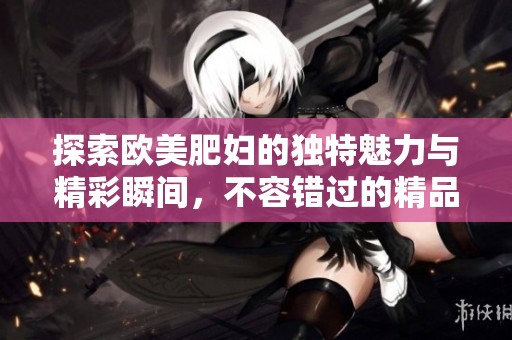 探索欧美肥妇的独特魅力与精彩瞬间，不容错过的精品体验