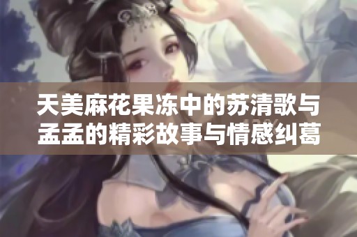 天美麻花果冻中的苏清歌与孟孟的精彩故事与情感纠葛