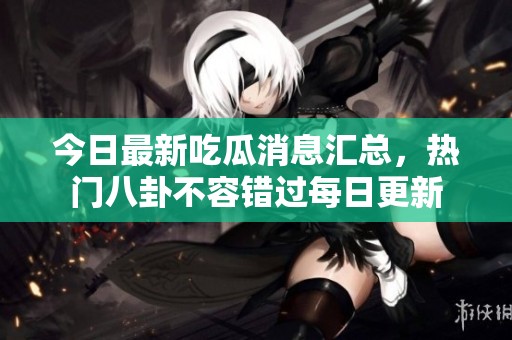 今日最新吃瓜消息汇总，热门八卦不容错过每日更新
