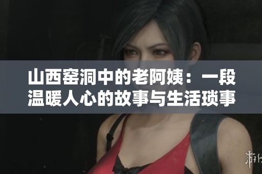 山西窑洞中的老阿姨：一段温暖人心的故事与生活琐事