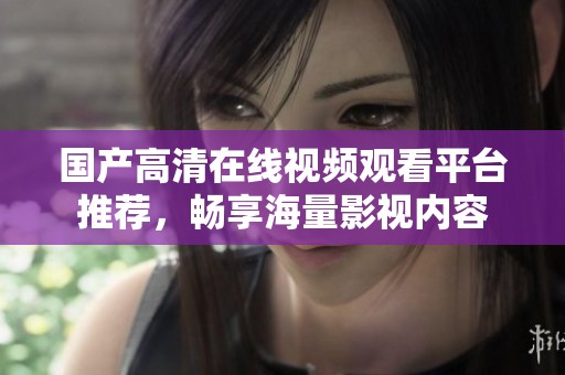 国产高清在线视频观看平台推荐，畅享海量影视内容
