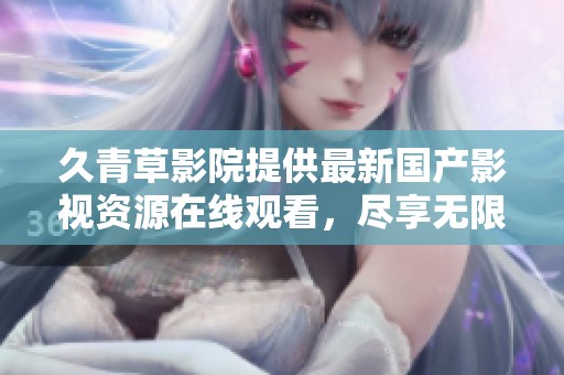 久青草影院提供最新国产影视资源在线观看，尽享无限乐趣