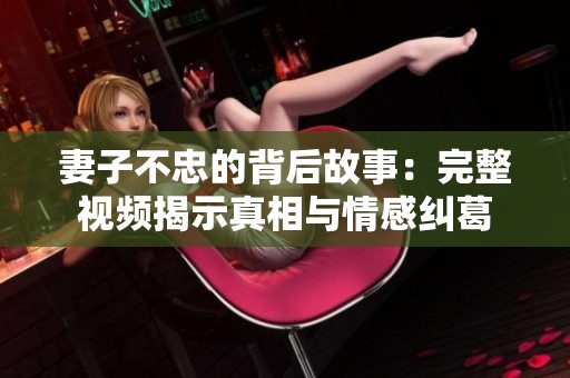 妻子不忠的背后故事：完整视频揭示真相与情感纠葛