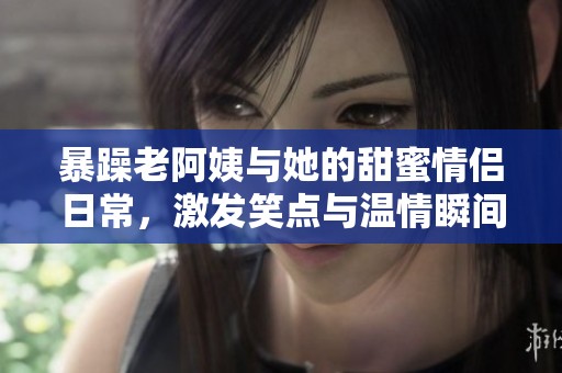 暴躁老阿姨与她的甜蜜情侣日常，激发笑点与温情瞬间