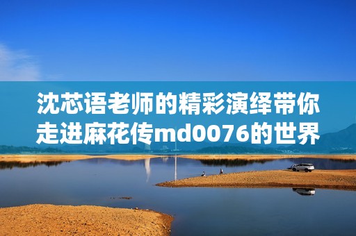 沈芯语老师的精彩演绎带你走进麻花传md0076的世界