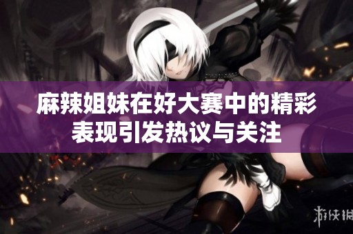 麻辣姐妹在好大赛中的精彩表现引发热议与关注