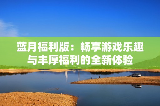 蓝月福利版：畅享游戏乐趣与丰厚福利的全新体验