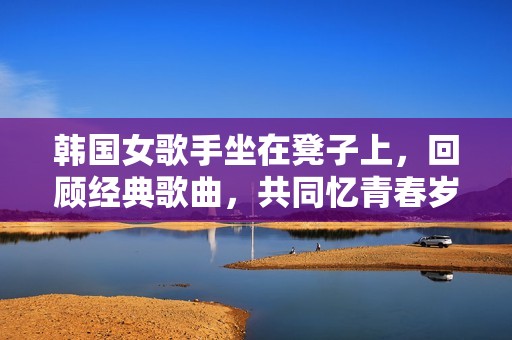 韩国女歌手坐在凳子上，回顾经典歌曲，共同忆青春岁月