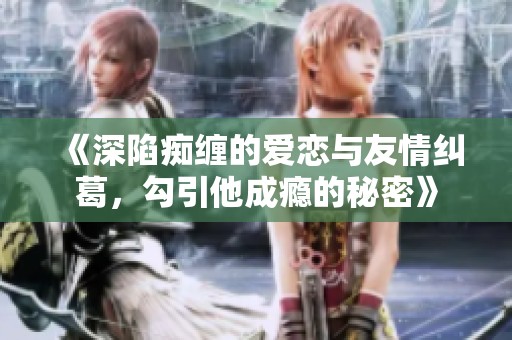 《深陷痴缠的爱恋与友情纠葛，勾引他成瘾的秘密》
