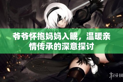 爷爷怀抱妈妈入眠，温暖亲情传承的深意探讨