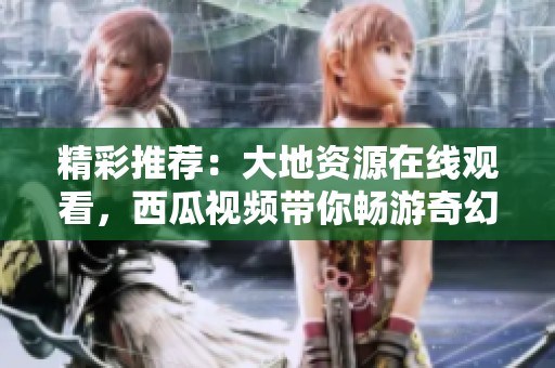 精彩推荐：大地资源在线观看，西瓜视频带你畅游奇幻世界