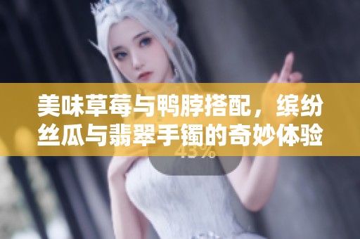 美味草莓与鸭脖搭配，缤纷丝瓜与翡翠手镯的奇妙体验