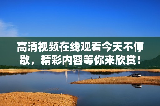 高清视频在线观看今天不停歇，精彩内容等你来欣赏！