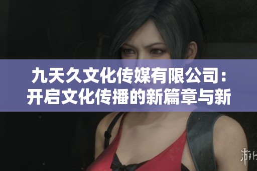 九天久文化传媒有限公司：开启文化传播的新篇章与新机遇