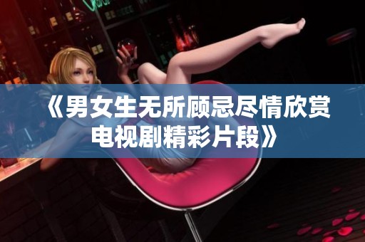 《男女生无所顾忌尽情欣赏电视剧精彩片段》
