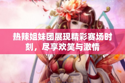热辣姐妹团展现精彩赛场时刻，尽享欢笑与激情