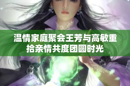 温情家庭聚会王芳与高敏重拾亲情共度团圆时光