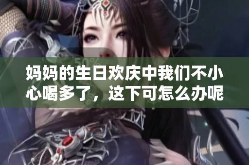 妈妈的生日欢庆中我们不小心喝多了，这下可怎么办呢