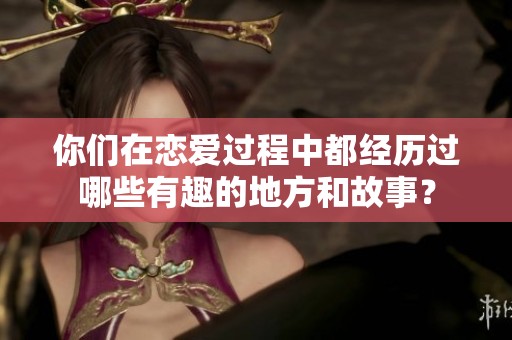 你们在恋爱过程中都经历过哪些有趣的地方和故事？