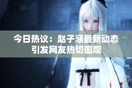 今日热议：赵子涵最新动态引发网友热切围观