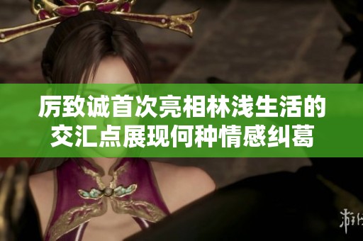 厉致诚首次亮相林浅生活的交汇点展现何种情感纠葛