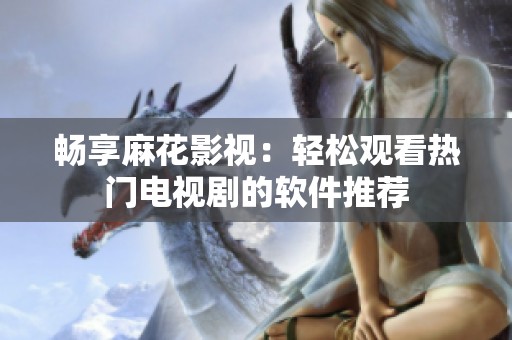 畅享麻花影视：轻松观看热门电视剧的软件推荐
