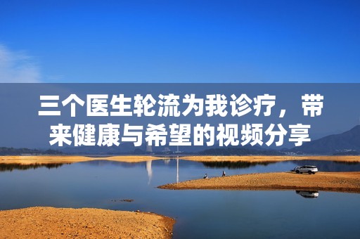 三个医生轮流为我诊疗，带来健康与希望的视频分享